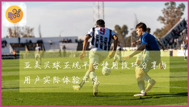 亚美买球正规平台使用技巧分享与用户实际体验汇总