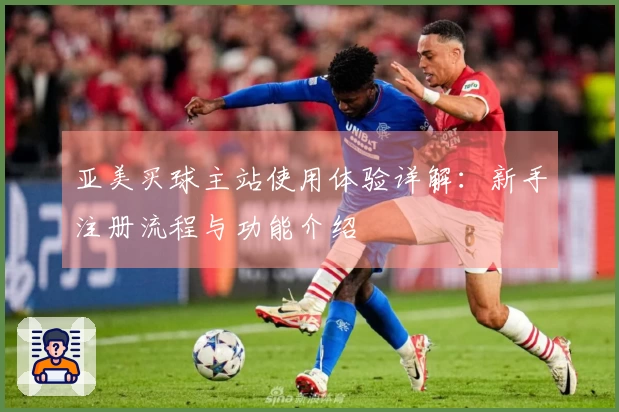 亚美买球主站使用体验详解：新手注册流程与功能介绍